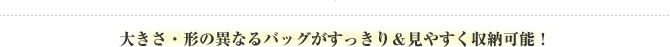 大きさ・形の異なるバッグがすっきり＆見やすく収納可能！