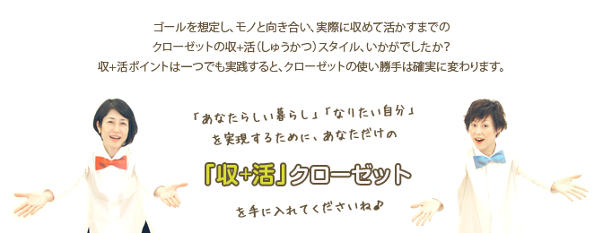 ゴールの想定からモノと向き合い、実際に収めて活かすまでのクローゼットの収+活（しゅうかつ）スタイル、いかがでしたか？
収+活ポイントは一つでも実践すると、クローゼットの使い勝手は確実に変わります。「あなたらしい暮らし」「なりたい自分」を実現するためにあなただけの収+活スタイルを手に入れてくださいね。