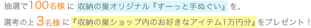 抽選で100名様に収納の巣オリジナル『すーっと手ぬぐい』を、選考の上3名様に『収納の巣ショップ内のお好きなアイテム1万円分』をプレゼント！