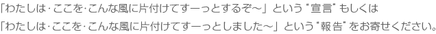 「わたしは・ここを・こんな風に片付けてすーっとするぞ～」という“宣言”もしくは「わたしは・ここを・こんな風に片付けてすーっとしました～」という“報告”をお寄せください。