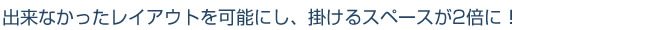 出来なかったレイアウトを可能にし、掛けるスペースが2倍に！
