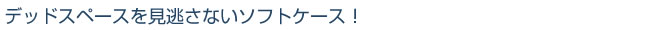 デッドスペースを見逃さないソフトケース！