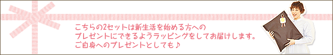 こちらの2セットは新生活を始める方への プレゼントにできるようラッピングをしてお届けします。 ご自身へのプレゼントとしても♪