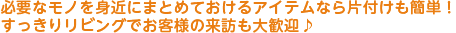 必要なモノを身近にまとめておけるボックスなら片付けも簡単！
すっきりリビングでお客様の来訪も大歓迎♪