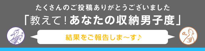 たくさんのご投稿ありがとうございました。「教えて！あなたの収納男子度」　（結果をご報告しま～す♪）