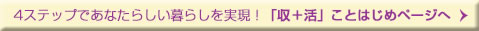 4ステップであなたらいい暮らしを実現！「収＋活」ことはじめページへ